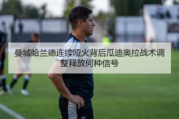 曼城哈兰德连续哑火背后瓜迪奥拉战术调整释放何种信号
