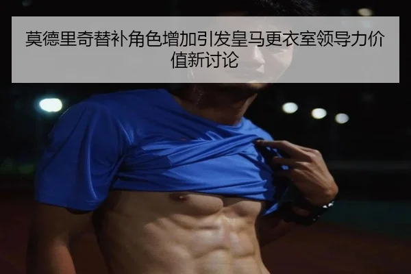 莫德里奇替补角色增加引发皇马更衣室领导力价值新讨论