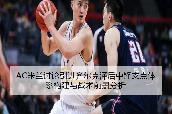 AC米兰讨论引进齐尔克泽后中锋支点体系构建与战术前景分析