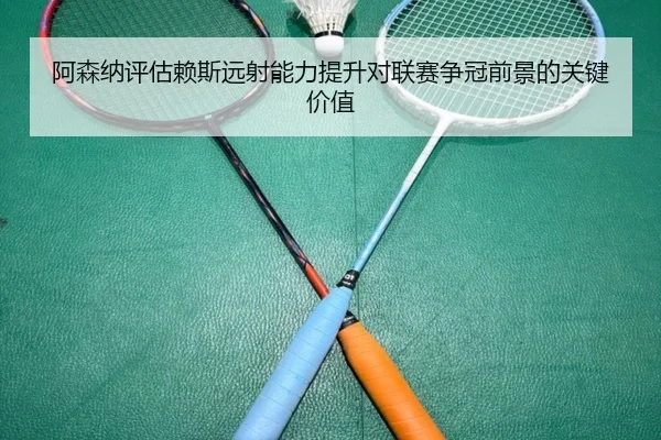 阿森纳评估赖斯远射能力提升对联赛争冠前景的关键价值