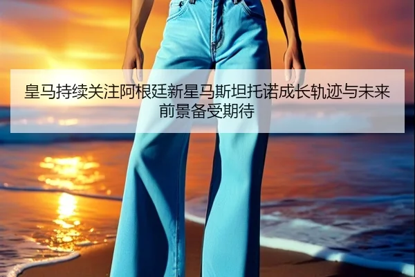 皇马持续关注阿根廷新星马斯坦托诺成长轨迹与未来前景备受期待