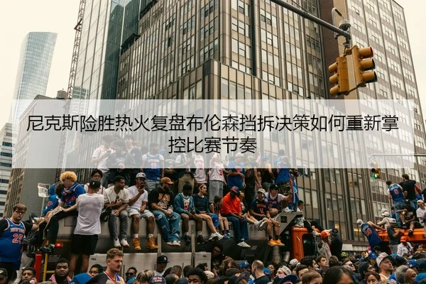 尼克斯险胜热火复盘布伦森挡拆决策如何重新掌控比赛节奏