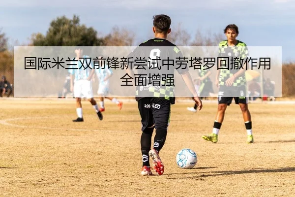 国际米兰双前锋新尝试中劳塔罗回撤作用全面增强